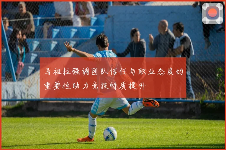 马祖拉强调团队信任与职业态度的重要性助力竞技特质提升
