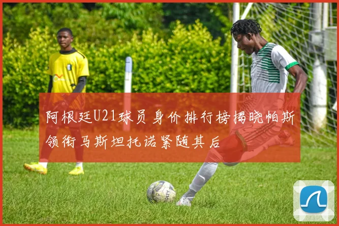 阿根廷U21球员身价排行榜揭晓帕斯领衔马斯坦托诺紧随其后