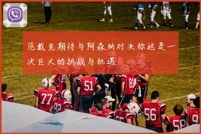 范戴克期待与阿森纳对决称这是一次巨大的挑战与机遇