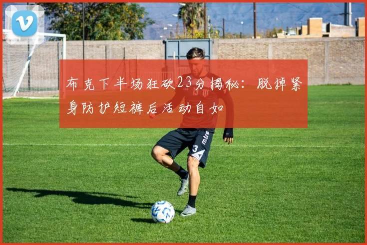 布克下半场狂砍23分揭秘：脱掉紧身防护短裤后活动自如