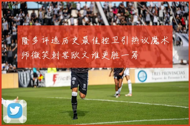 隆多评选历史最佳控卫引热议魔术师微笑刺客欧文谁更胜一筹