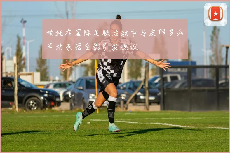 帕托在国际足联活动中与皮耶罗和辛纳亲密合影引发热议