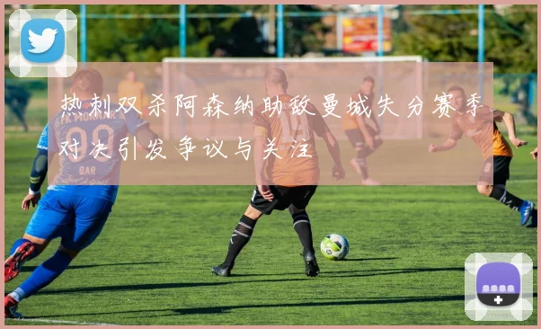 热刺双杀阿森纳助敌曼城失分赛季对决引发争议与关注