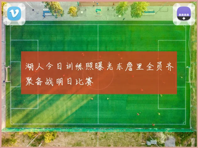 湖人今日训练照曝光东詹里全员齐聚备战明日比赛