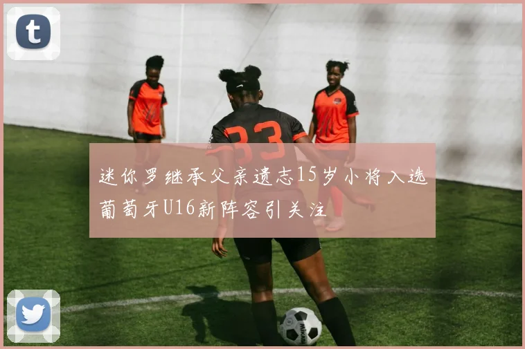 迷你罗继承父亲遗志15岁小将入选葡萄牙U16新阵容引关注