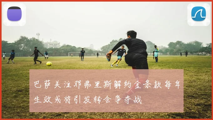 巴萨关注邓弗里斯解约金条款每年生效或将引发转会争夺战