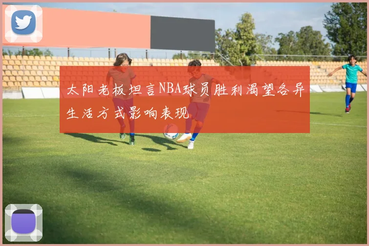 太阳老板坦言NBA球员胜利渴望各异生活方式影响表现