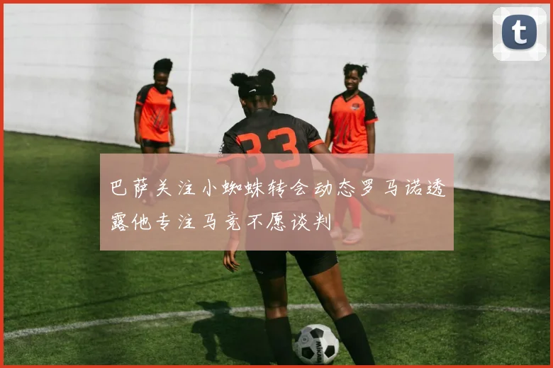 巴萨关注小蜘蛛转会动态罗马诺透露他专注马竞不愿谈判