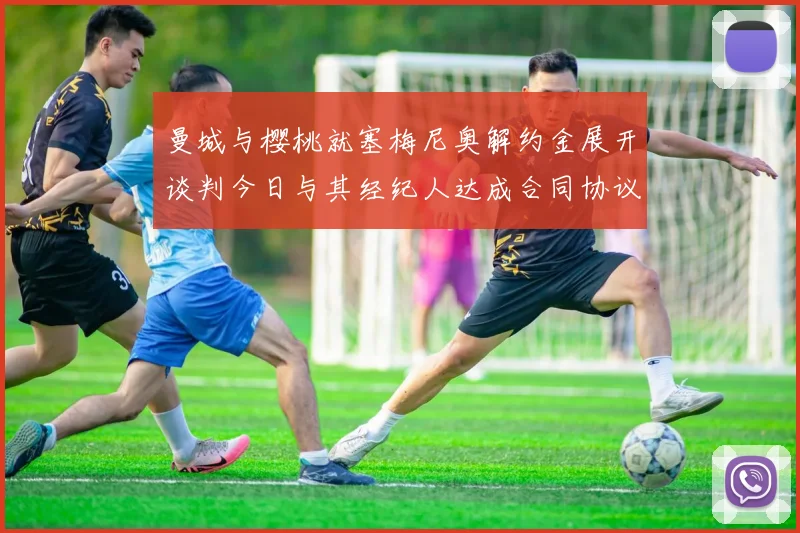 曼城与樱桃就塞梅尼奥解约金展开谈判今日与其经纪人达成合同协议
