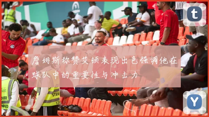 詹姆斯称赞艾顿表现出色强调他在球队中的重要性与冲击力
